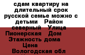 сдам квартиру на длительный срок русской семье можно с детьми › Район ­ северный › Улица ­ Пионерская › Дом ­ 22 › Этажность дома ­ 5 › Цена ­ 8 500 - Вологодская обл., Череповец г. Недвижимость » Квартиры аренда   . Вологодская обл.,Череповец г.